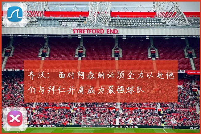 齐沃：面对阿森纳必须全力以赴他们与拜仁并肩成为最强球队