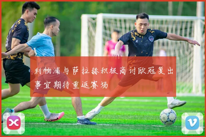 利物浦与萨拉赫积极商讨欧冠复出事宜期待重返赛场