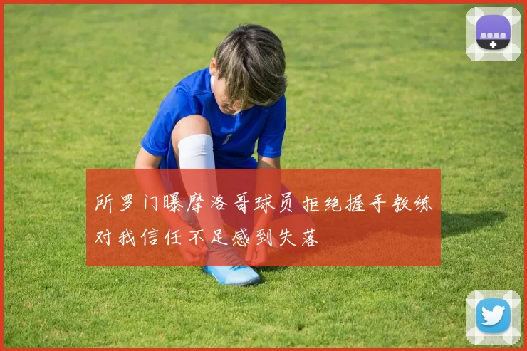所罗门曝摩洛哥球员拒绝握手教练对我信任不足感到失落