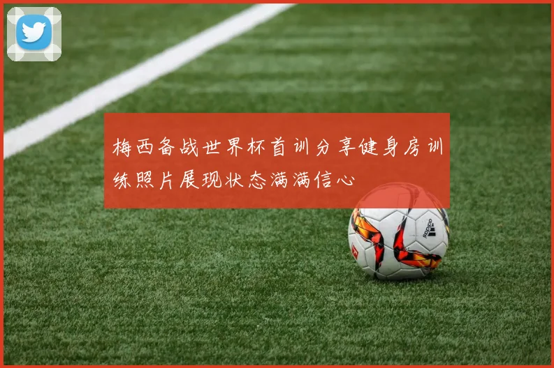 梅西备战世界杯首训分享健身房训练照片展现状态满满信心