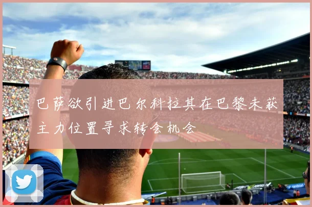 巴萨欲引进巴尔科拉其在巴黎未获主力位置寻求转会机会
