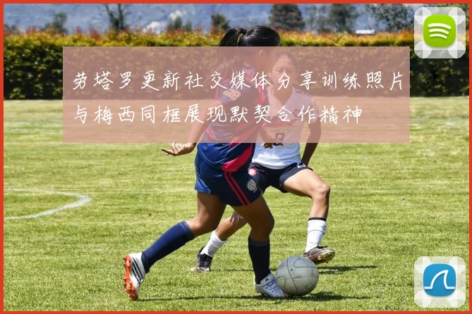 劳塔罗更新社交媒体分享训练照片与梅西同框展现默契合作精神