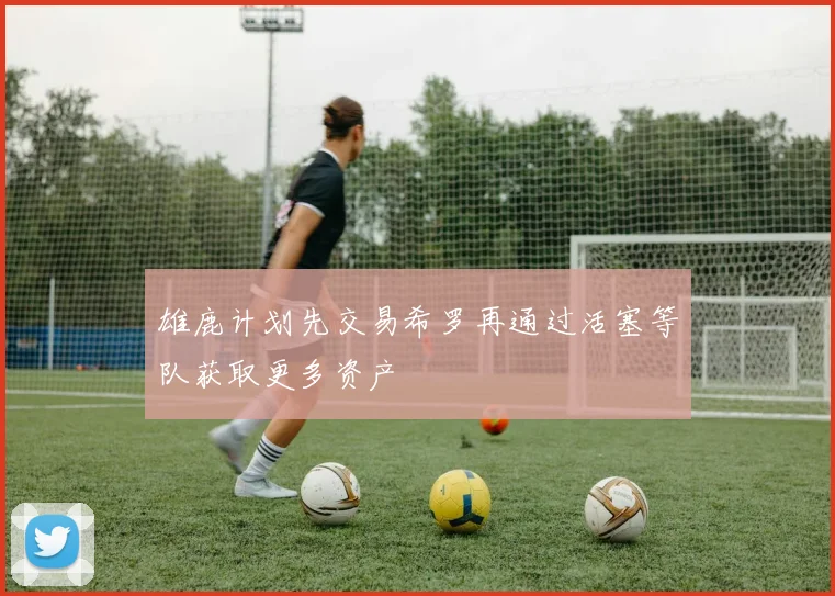 雄鹿计划先交易希罗再通过活塞等队获取更多资产