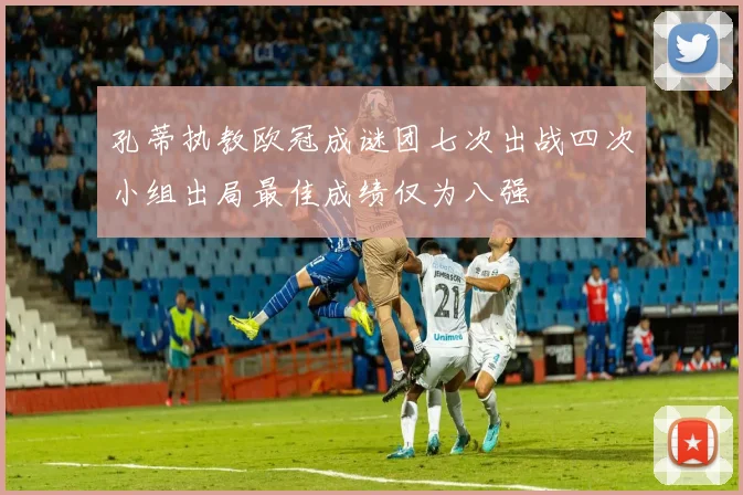 孔蒂执教欧冠成谜团七次出战四次小组出局最佳成绩仅为八强