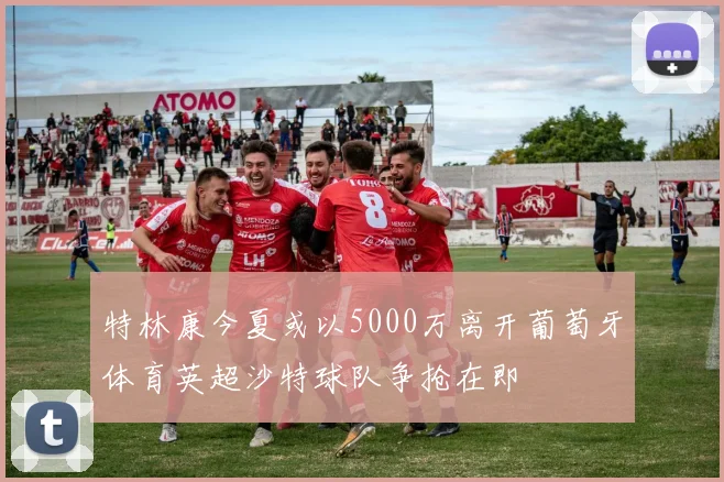 特林康今夏或以5000万离开葡萄牙体育英超沙特球队争抢在即