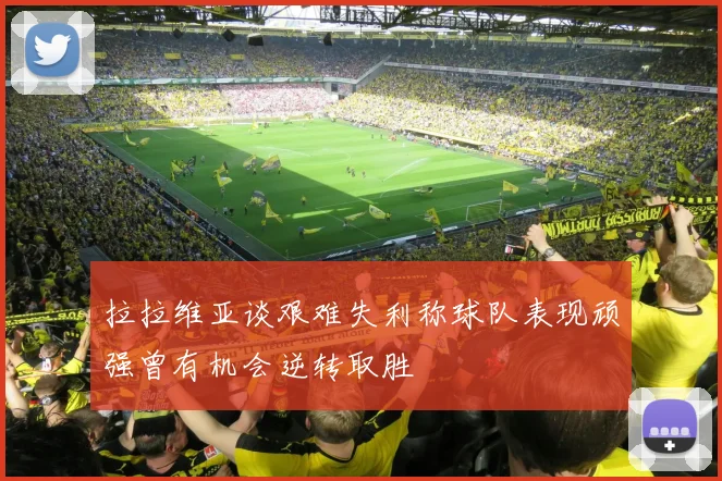 拉拉维亚谈艰难失利称球队表现顽强曾有机会逆转取胜