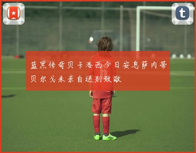 蓝黑传奇贝卡洛西今日安息萨内蒂贝尔戈米亲自送别致敬