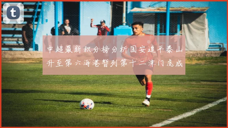 中超最新积分榜分析国安追平泰山升至第六海港暂列第十二津门虎成功摆脱垫底困境