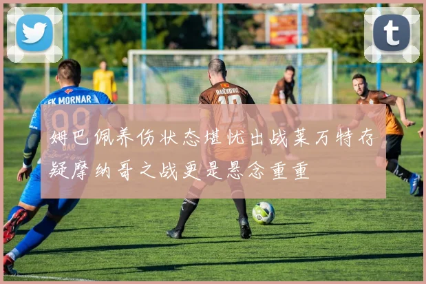 姆巴佩养伤状态堪忧出战莱万特存疑摩纳哥之战更是悬念重重