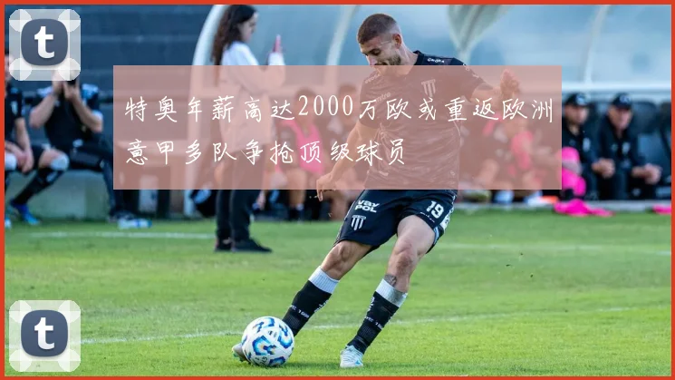 特奥年薪高达2000万欧或重返欧洲意甲多队争抢顶级球员