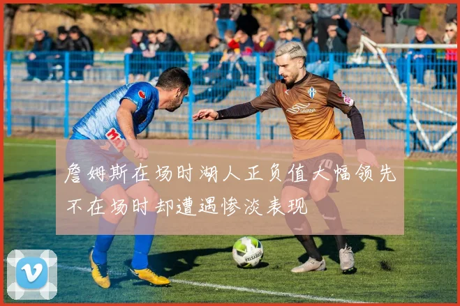 詹姆斯在场时湖人正负值大幅领先不在场时却遭遇惨淡表现