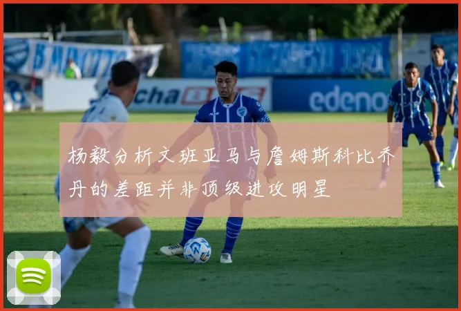 杨毅分析文班亚马与詹姆斯科比乔丹的差距并非顶级进攻明星
