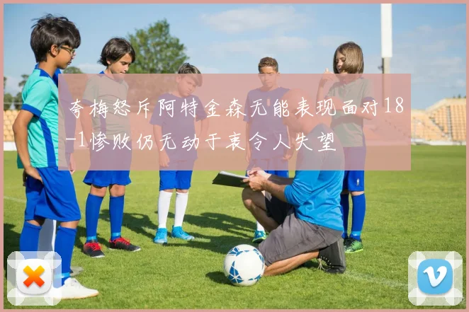 夸梅怒斥阿特金森无能表现面对18-1惨败仍无动于衷令人失望