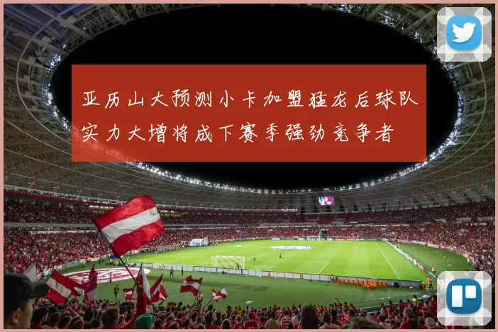 亚历山大预测小卡加盟猛龙后球队实力大增将成下赛季强劲竞争者