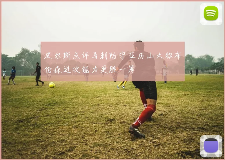 皮尔斯点评马刺防守亚历山大称布伦森进攻能力更胜一筹