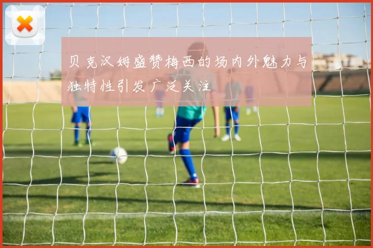 贝克汉姆盛赞梅西的场内外魅力与独特性引发广泛关注