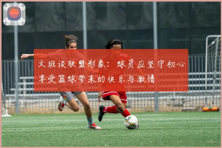 文班谈联盟形象：球员应坚守初心享受篮球带来的快乐与激情