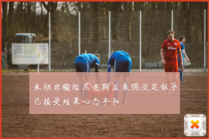 米切尔输给尼克斯后表现淡定似乎已接受结果心态平和