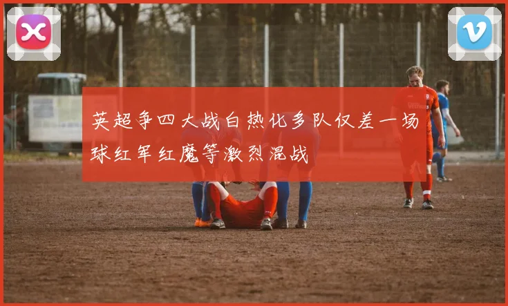 英超争四大战白热化多队仅差一场球红军红魔等激烈混战