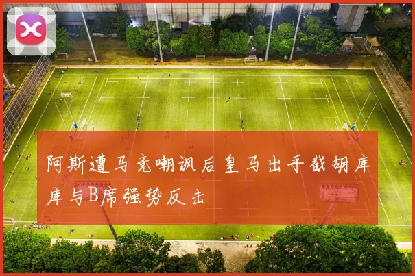 阿斯遭马竞嘲讽后皇马出手截胡库库与B席强势反击