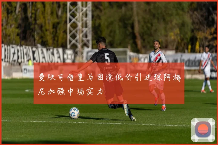 曼联可借皇马困境低价引进琼阿梅尼加强中场实力