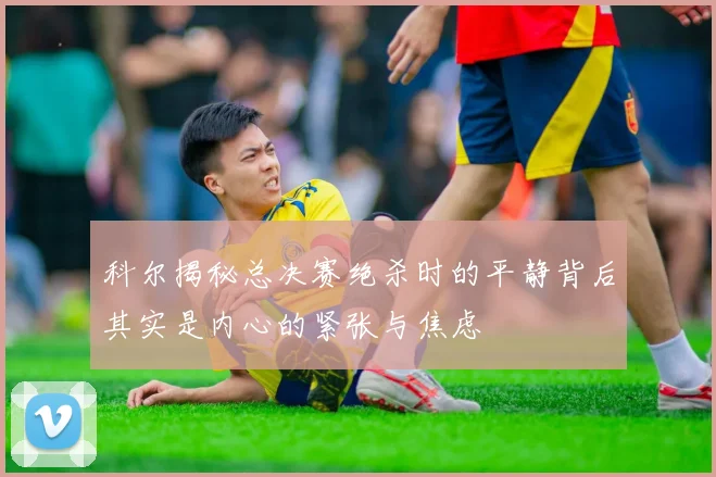 科尔揭秘总决赛绝杀时的平静背后其实是内心的紧张与焦虑